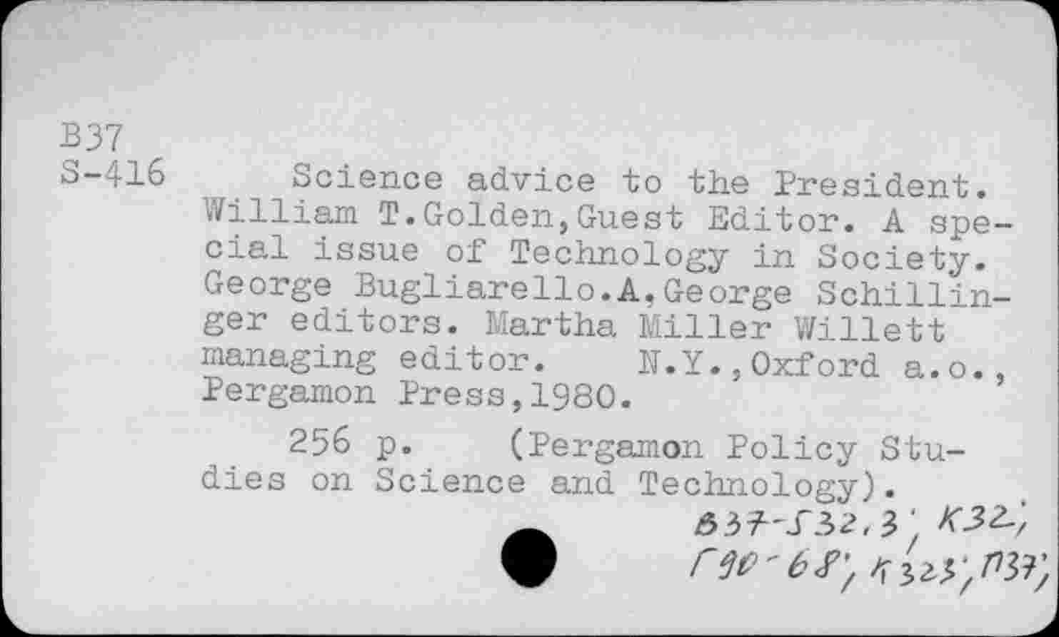 ﻿B37
S-416
Science advice to the President. William T.Golden,Guest Editor. A spe cial issue of Technology in Society. George Bugliarello.A.George Schillin ger editors. Martha Miller Willett managing editor. N.Y.,Oxford a.o. Pergamon Press,1980.
256 p. (Pergamon Policy Studies on Science and Technology).